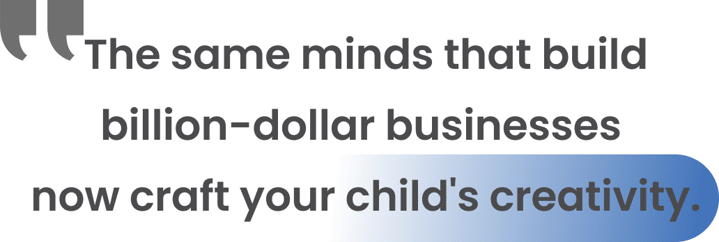 The same minds that build billion-dollar businesses now craft your child's creativity. The same minds that build billion-dollar businesses now craft your child's creativity.